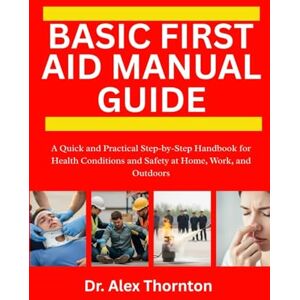 Thornton, Dr. Alex BASIC FIRST AID MANUAL GUIDE: A Quick and Practical Step-by-Step Handbook for Health Conditions and Safety at Home, Work, and Outdoors Thornton, Dr. Alex BASIC FIRST AID MANUAL GUIDE: A Quick and Practical Step-by-Step Handbook for Health Conditions and Safety at Home, Work, and Outdoors