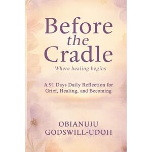 Godswill - Udoh, Obianuju Before the Cradle: A 91 Days Daily reflections for grief, healing, and becoming. Godswill - Udoh, Obianuju Before the Cradle: A 91 Days Daily reflections for grief, healing, and becoming.