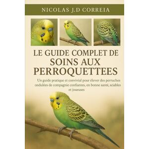 J.D CORREIA, NICOLAS LE GUIDE COMPLET DES SOINS AUX PERROQUETTES: Un guide pratique et convivial pour élever des perruches ondulées de compagnie confiantes, en bonne santé, sociables et joueuses J.D CORREIA, NICOLAS LE GUIDE COMPLET DES SOINS AUX PERROQUETTES: Un guide pratique et convivial pour élever des perruches ondulées de compagnie confiantes, en bonne santé, sociables et joueuses
