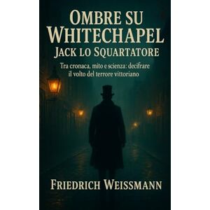 Weissmann, Friedrich Ombre su Whitechapel Jack lo Squartatore: Tra cronaca, mito e scienza: decifrare il volto del terrore vittoriano Weissmann, Friedrich Ombre su Whitechapel Jack lo Squartatore: Tra cronaca, mito e scienza: decifrare il volto del terrore vittoriano