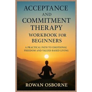 Osborne, Rowan ACCEPTANCE AND COMMITMENT THERAPY WORKBOOK FOR BEGINNERS: A Practical Path to Emotional Freedom and Values-Based Living Osborne, Rowan ACCEPTANCE AND COMMITMENT THERAPY WORKBOOK FOR BEGINNERS: A Practical Path to Emotional Freedom and Values-Based Living