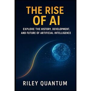 Quantum, Riley The Rise of AI: Explore the history, development, and future of artificial intelligence Quantum, Riley The Rise of AI: Explore the history, development, and future of artificial intelligence