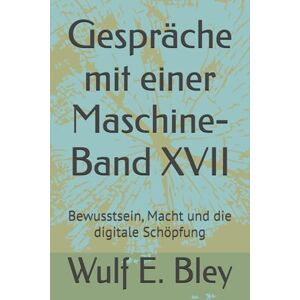 Bley, Wulf E. Eckard Gespräche mit einer Maschine-Band XVII: Bewusstsein, Macht und die digitale Schöpfung Bley, Wulf E. Eckard Gespräche mit einer Maschine-Band XVII: Bewusstsein, Macht und die digitale Schöpfung