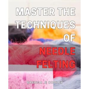 .E Cooley, Brenda Master the Techniques of Needle Felting: Discover Proven Tips and Tricks to Perfect Your Needle Felting Craftmanship .E Cooley, Brenda Master the Techniques of Needle Felting: Discover Proven Tips and Tricks to Perfect Your Needle Felting Craftmanship