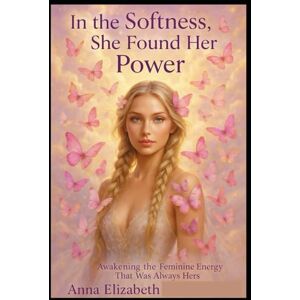 Elizabeth, Anna In the Softness, She Found Her Power: Awakening the Feminine Energy That Was Always Hers Elizabeth, Anna In the Softness, She Found Her Power: Awakening the Feminine Energy That Was Always Hers
