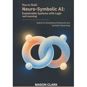 Clark, Mason How to Build Neuro-Symbolic AI: Explainable Systems with Logic and Learning: Hybrid AI Using Neural Networks and Symbolic Reasoning (TechMastery Series: AI, Gadgets, and Future Tech Simplified) Clark, Mason How to Build Neuro-Symbolic AI: Explainable Systems with Logic and Learning: Hybrid AI Using Neural Networks and Symbolic Reasoning (TechMastery Series: AI, Gadgets, and Future Tech Simplified)
