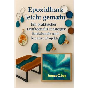 C.Lay, James Epoxidharz leicht gemacht: Ein praktischer Leitfaden für Einsteiger: funktionale und kreative Projekte C.Lay, James Epoxidharz leicht gemacht: Ein praktischer Leitfaden für Einsteiger: funktionale und kreative Projekte