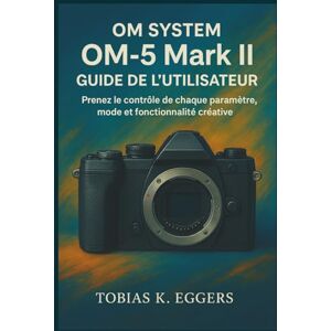 K. Eggers, Tobias OM SYSTEM OM-5 Mark II Guide de l'utilisateur: Prenez le contrôle de chaque paramètre, mode et fonctionnalité créative K. Eggers, Tobias OM SYSTEM OM-5 Mark II Guide de l'utilisateur: Prenez le contrôle de chaque paramètre, mode et fonctionnalité créative