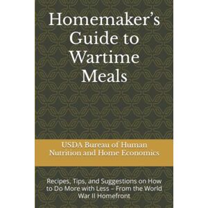 USDA Bureau of Human Nutrition and Home Economics Homemaker’s Guide to Wartime Meals: Recipes, Tips, and Suggestions on How to Do More with Less – From the World War II Homefront USDA Bureau of Human Nutrition and Home Economics Homemaker’s Guide to Wartime Meals: Recipes, Tips, and Suggestions on How to Do More with Less – From the World War II Homefront