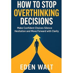 Walt, Eden HOW TO STOP OVERTHINKING DECISIONS: Make Confident Choices Silence Hesitation and Move Forward with Clarity Walt, Eden HOW TO STOP OVERTHINKING DECISIONS: Make Confident Choices Silence Hesitation and Move Forward with Clarity