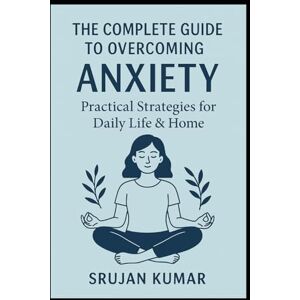Kumar, Srujan The Complete Guide to Overcoming Anxiety: Practical Strategies for Daily Life & Home: By Srujan Kumar Kumar, Srujan The Complete Guide to Overcoming Anxiety: Practical Strategies for Daily Life & Home: By Srujan Kumar