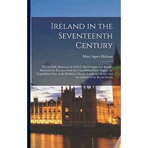 Hickson, Mary Agnes Ireland in the Seventeenth Century: Or, the Irish Massacres of 1641-2, Their Causes and Results. Illustrated by Extracts From the Unpublished State ... Library, and the Library of the Royal Dublin Hickson, Mary Agnes Ireland in the Seventeenth Century: Or, the Irish Massacres of 1641-2, Their Causes and Results. Illustrated by Extracts From the Unpublished State ... Library, and the Library of the Royal Dublin