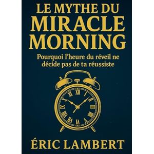 LAMBERT, ERIC Le Mythe du Miracle Morning: Pourquoi l'heure du réveil ne décide pas de ta réussite LAMBERT, ERIC Le Mythe du Miracle Morning: Pourquoi l'heure du réveil ne décide pas de ta réussite