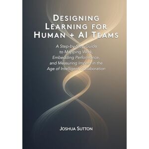 Sutton, Joshua Designing Learning for Human + AI Teams: A Step-by-Step Guide to Mapping Work, Embedding Performance, and Measuring Impact in the Age of Intelligent Collaboration Sutton, Joshua Designing Learning for Human + AI Teams: A Step-by-Step Guide to Mapping Work, Embedding Performance, and Measuring Impact in the Age of Intelligent Collaboration