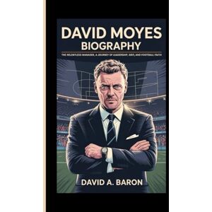 A. BARON, DAVID DAVID MOYES BIOGRAPHY: The Relentless Manager, A Journey of Leadership, Grit, and Football Faith A. BARON, DAVID DAVID MOYES BIOGRAPHY: The Relentless Manager, A Journey of Leadership, Grit, and Football Faith