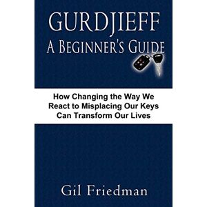 Friedman, Gil Gurdjieff, A Beginner's Guide: How Changing The Way We React To Misplacing Our Keys Can Transform Our Lives Friedman, Gil Gurdjieff, A Beginner's Guide: How Changing The Way We React To Misplacing Our Keys Can Transform Our Lives