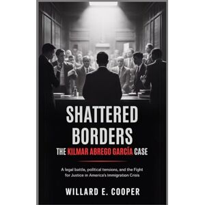Cooper, Willard E. Shattered Borders: The Kilmar Abrego García Case: A Legal Battle, Political Tensions, and the Fight for Justice in America's Immigration Crisis Cooper, Willard E. Shattered Borders: The Kilmar Abrego García Case: A Legal Battle, Political Tensions, and the Fight for Justice in America's Immigration Crisis