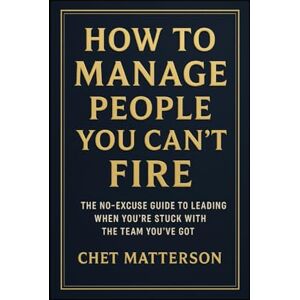 Matterson, Chet How to Manage People You Can’t Fire: The No-Excuse Guide to Leading When You’re Stuck with the Team You’ve Got (Chet Matterson's Total Managment Series) Matterson, Chet How to Manage People You Can’t Fire: The No-Excuse Guide to Leading When You’re Stuck with the Team You’ve Got (Chet Matterson's Total Managment Series)