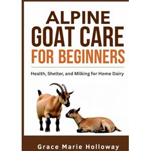 Holloway, Grace Marie Alpine Goat Care For Beginners: Health, Shelter, And Milking For Home Dairy Holloway, Grace Marie Alpine Goat Care For Beginners: Health, Shelter, And Milking For Home Dairy