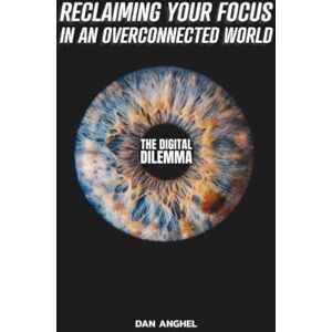 Anghel, Dan The Digital Dilemma: Reclaiming Your Focus in an Overconnected World Anghel, Dan The Digital Dilemma: Reclaiming Your Focus in an Overconnected World