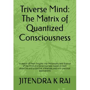 RAI, Prof JITENDRA KUMAR Triverse Mind: The Matrix of Quantized Consciousness: In search of fresh insights into ‘Philosophy and Science of the Mind and Consciousness’, based ... inferences, and with practical applications RAI, Prof JITENDRA KUMAR Triverse Mind: The Matrix of Quantized Consciousness: In search of fresh insights into ‘Philosophy and Science of the Mind and Consciousness’, based ... inferences, and with practical applications