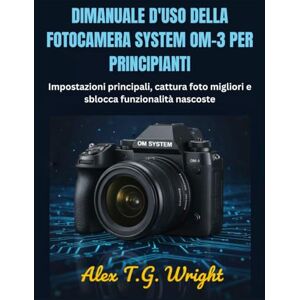 T.G. Wright, Alex DIMANUALE D'USO DELLA FOTOCAMERA SYSTEM OM-3 PER PRINCIPIANTI: Impostazioni principali, cattura foto migliori e sblocca funzionalità nascoste T.G. Wright, Alex DIMANUALE D'USO DELLA FOTOCAMERA SYSTEM OM-3 PER PRINCIPIANTI: Impostazioni principali, cattura foto migliori e sblocca funzionalità nascoste