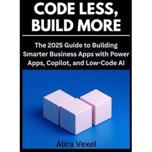 Vexel, Alira Code Less, Build More: The 2025 Guide to Building Smarter Business Apps with Power Apps, Copilot, and Low-Code AI Vexel, Alira Code Less, Build More: The 2025 Guide to Building Smarter Business Apps with Power Apps, Copilot, and Low-Code AI