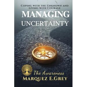 GREY, MARQUEZ E. MANAGING UNCERTAINTY: Coping with the Unknown and Living with Courage The Awareness (Reinventing Yourself: Navigating Change with Courage) GREY, MARQUEZ E. MANAGING UNCERTAINTY: Coping with the Unknown and Living with Courage The Awareness (Reinventing Yourself: Navigating Change with Courage)