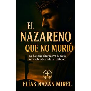 Nazan Mirel, Elías El Nazareno que no murió: La historia alternativa de Jesús tras sobrevivir a la crucifixión (EL CAMINO NO CRUCIFICADO La historia alternativa del Nazareno -) Nazan Mirel, Elías El Nazareno que no murió: La historia alternativa de Jesús tras sobrevivir a la crucifixión (EL CAMINO NO CRUCIFICADO La historia alternativa del Nazareno -)