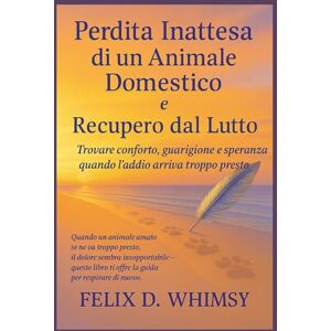 Whimsy, Felix D. Perdita Inattesa di un Animale Domestico e Recupero dal Lutto: Trovare conforto, guarigione e speranza quando l’addio arriva troppo presto Whimsy, Felix D. Perdita Inattesa di un Animale Domestico e Recupero dal Lutto: Trovare conforto, guarigione e speranza quando l’addio arriva troppo presto
