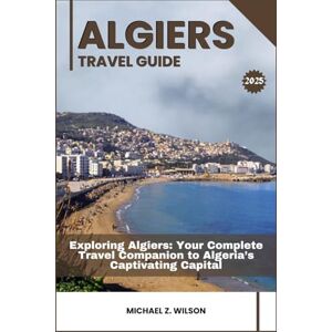 Wilson ALGIERS TRAVEL GUIDE: Exploring Algiers: Your Complete Travel Companion to Algeria’s Captivating Capital Wilson ALGIERS TRAVEL GUIDE: Exploring Algiers: Your Complete Travel Companion to Algeria’s Captivating Capital