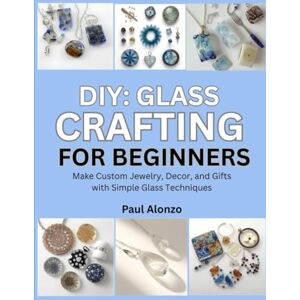 Alonzo, Paul DIY: Glass Crafting for Beginners: Make Custom Jewelry, Decor, and Gifts with Simple Glass Techniques Alonzo, Paul DIY: Glass Crafting for Beginners: Make Custom Jewelry, Decor, and Gifts with Simple Glass Techniques