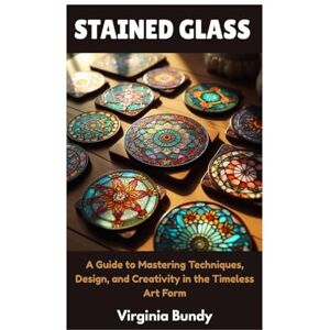 Bundy, Virginia STAINED GLASS: A Guide to Mastering Techniques, Design, and Creativity in the Timeless Art Form Bundy, Virginia STAINED GLASS: A Guide to Mastering Techniques, Design, and Creativity in the Timeless Art Form