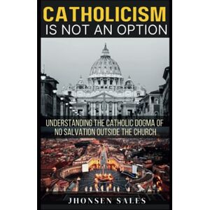 Sales, Jhonsen Catholicism is not an Option: Understanding the Catholic Dogma of No Salvation Outside the Church Sales, Jhonsen Catholicism is not an Option: Understanding the Catholic Dogma of No Salvation Outside the Church