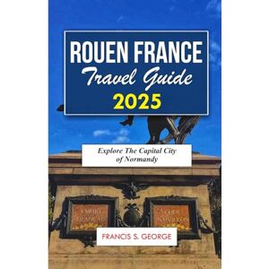 S. George, Francis ROUEN FRANCE TRAVEL GUIDE 2025: Explore the Capital City of Normandy (The Travelogue Collection) S. George, Francis ROUEN FRANCE TRAVEL GUIDE 2025: Explore the Capital City of Normandy (The Travelogue Collection)