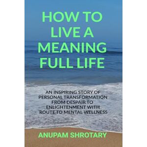ANUPAM SHROTARY HOW TO LIVE A MEANING FULL LIFE: AN INSPIRING STORY OF PERSONAL TRANSFORMATION FROM DESPAIR TO ENLIGHTENMENT WITH ROUTE TO MENTAL WELLNESS ANUPAM SHROTARY HOW TO LIVE A MEANING FULL LIFE: AN INSPIRING STORY OF PERSONAL TRANSFORMATION FROM DESPAIR TO ENLIGHTENMENT WITH ROUTE TO MENTAL WELLNESS