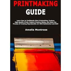 Montrose, Amelia Printmaking Guide: Learn How to Confidently Start Printmaking, Produce High-Quality Prints, Explore Creative Styles, and Enjoy the Process of Creating Reproducible Art With Satisfaction and Skill Montrose, Amelia Printmaking Guide: Learn How to Confidently Start Printmaking, Produce High-Quality Prints, Explore Creative Styles, and Enjoy the Process of Creating Reproducible Art With Satisfaction and Skill