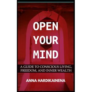 HARDIKAINENA, ANNA OPEN YOUR MIND: A GUIDE TO CONSCIOUS LIVING, FREEDOM, AND INNER WEALTH HARDIKAINENA, ANNA OPEN YOUR MIND: A GUIDE TO CONSCIOUS LIVING, FREEDOM, AND INNER WEALTH