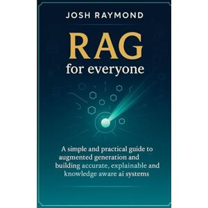 RAYMOND, JOSH RAG FOR EVERYONE: A Simple and Practical Guide to Augmented Generation and Building Accurate, Explainable, and Knowledge-Aware AI Systems RAYMOND, JOSH RAG FOR EVERYONE: A Simple and Practical Guide to Augmented Generation and Building Accurate, Explainable, and Knowledge-Aware AI Systems