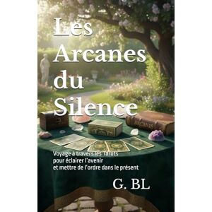 BL, G. Les Arcanes du Silence: Voyage à travers les Tarots pour éclairer l’avenir et mettre de l’ordre dans le présent BL, G. Les Arcanes du Silence: Voyage à travers les Tarots pour éclairer l’avenir et mettre de l’ordre dans le présent