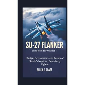 E.Glaze, Allen Su-27 Flanker: The Soviet Sky Warrior: Design, Development, and Legacy of Russia’s Iconic Air Superiority Fighter E.Glaze, Allen Su-27 Flanker: The Soviet Sky Warrior: Design, Development, and Legacy of Russia’s Iconic Air Superiority Fighter