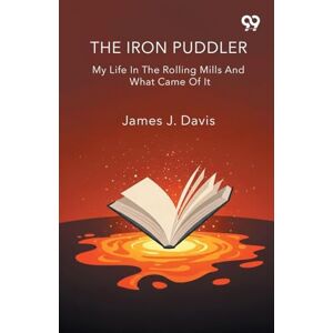 Davis, James J The Iron Puddler My Life In The Rolling Mills And What Came Of It Davis, James J The Iron Puddler My Life In The Rolling Mills And What Came Of It