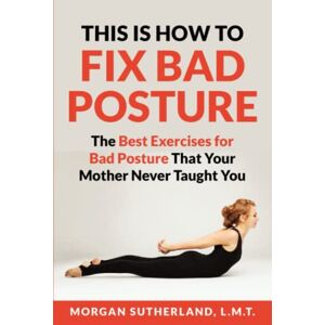 Sutherland, Morgan This Is How to Fix Bad Posture: The Best Exercises for Bad Posture That Your Mother Never Taught You Sutherland, Morgan This Is How to Fix Bad Posture: The Best Exercises for Bad Posture That Your Mother Never Taught You