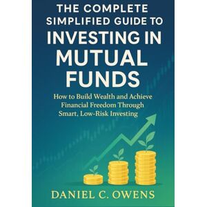 Daniel C. Owens The Complete Simplified Guide to Investing in Mutual Funds: How to Build Wealth and Achieve Financial Freedom Through Smart, Low-Risk Investing Daniel C. Owens The Complete Simplified Guide to Investing in Mutual Funds: How to Build Wealth and Achieve Financial Freedom Through Smart, Low-Risk Investing