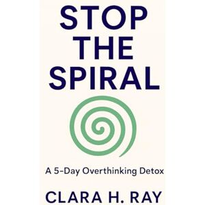 H. Ray, Clara Stop the Spiral: A 5-Day Overthinking Detox: Clear Your Mind, Boost Your Confidence, and Find Peace in Just Five Days H. Ray, Clara Stop the Spiral: A 5-Day Overthinking Detox: Clear Your Mind, Boost Your Confidence, and Find Peace in Just Five Days