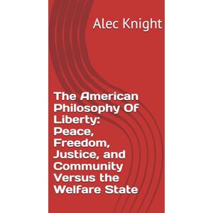 Knight, Alec The American Philosophy Of Liberty: Peace, Freedom, Justice, and Community Versus the Welfare State Knight, Alec The American Philosophy Of Liberty: Peace, Freedom, Justice, and Community Versus the Welfare State