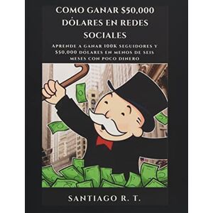 R. T., Santiago Como ganar $50,000 dólares en redes sociales: Aprende a ganar 100K seguidores y $50,000 dólares en menos de seis meses con poco dinero R. T., Santiago Como ganar $50,000 dólares en redes sociales: Aprende a ganar 100K seguidores y $50,000 dólares en menos de seis meses con poco dinero