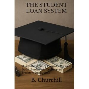 Churchill, B. THE STUDENT LOAN SYSTEM: How Federal Policy Created a Trillion-Dollar Burden and Empowered Predatory Institutions (Rabbit Holes & Remedies) Churchill, B. THE STUDENT LOAN SYSTEM: How Federal Policy Created a Trillion-Dollar Burden and Empowered Predatory Institutions (Rabbit Holes & Remedies)
