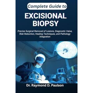 D. Paulson, Dr. Raymond COMPLETE GUIDE TO EXCISIONAL BIOPSY: Precise Surgical Removal of Lesions, Diagnostic Value, Risk Reduction, Healing Techniques, and Pathology Integration D. Paulson, Dr. Raymond COMPLETE GUIDE TO EXCISIONAL BIOPSY: Precise Surgical Removal of Lesions, Diagnostic Value, Risk Reduction, Healing Techniques, and Pathology Integration