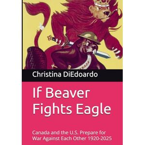 DiEdoardo, Ms. Christina Ann-Marie If Beaver Fights Eagle: Canada and the U.S. Prepare for War Against Each Other 1920-2025 DiEdoardo, Ms. Christina Ann-Marie If Beaver Fights Eagle: Canada and the U.S. Prepare for War Against Each Other 1920-2025